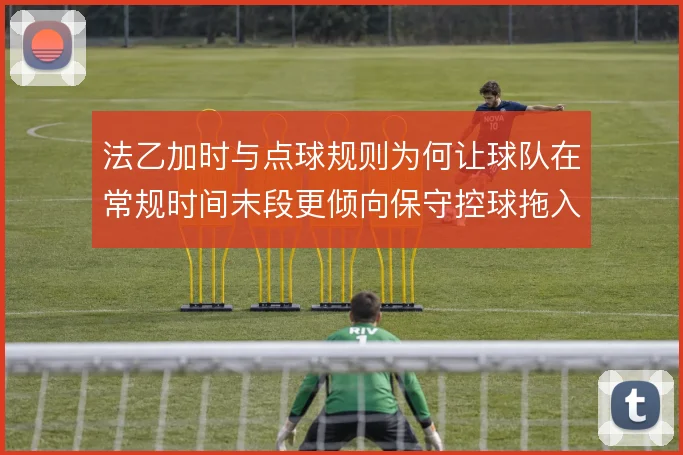 法乙加时与点球规则为何让球队在常规时间末段更倾向保守控球拖入加时