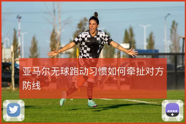 亚马尔无球跑动习惯如何牵扯对方防线