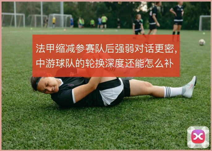 法甲缩减参赛队后强弱对话更密，中游球队的轮换深度还能怎么补