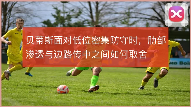 贝蒂斯面对低位密集防守时,肋部渗透与边路传中之间如何取舍