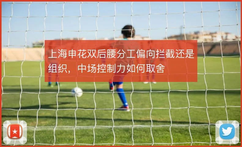 上海申花双后腰分工偏向拦截还是组织，中场控制力如何取舍