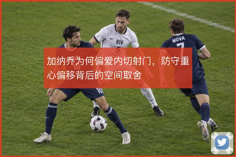 加纳乔为何偏爱内切射门，防守重心偏移背后的空间取舍