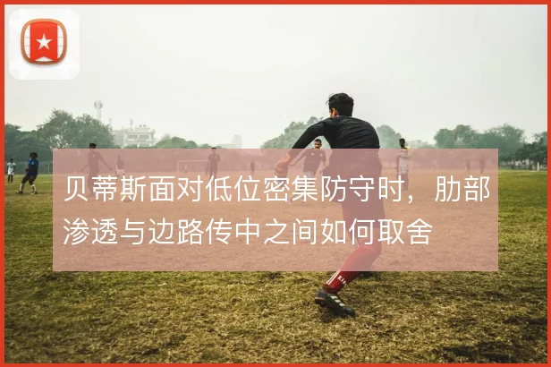 贝蒂斯面对低位密集防守时，肋部渗透与边路传中之间如何取舍