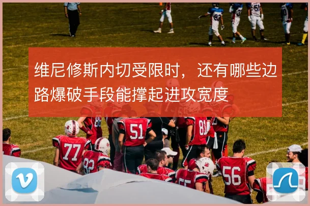维尼修斯内切受限时,还有哪些边路爆破手段能撑起进攻宽度