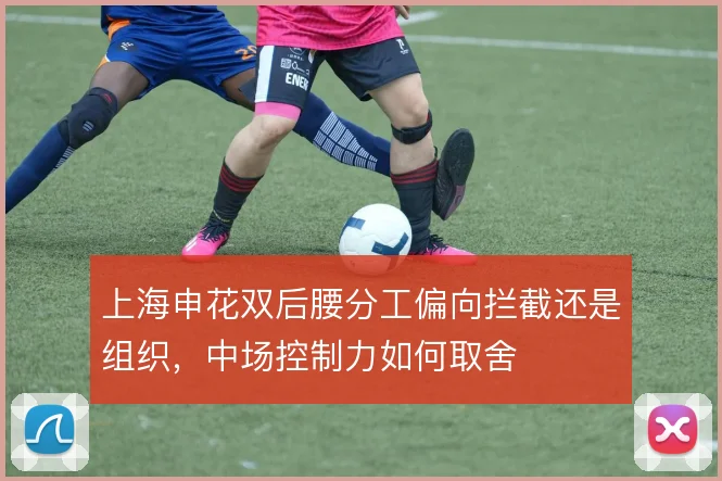 上海申花双后腰分工偏向拦截还是组织，中场控制力如何取舍