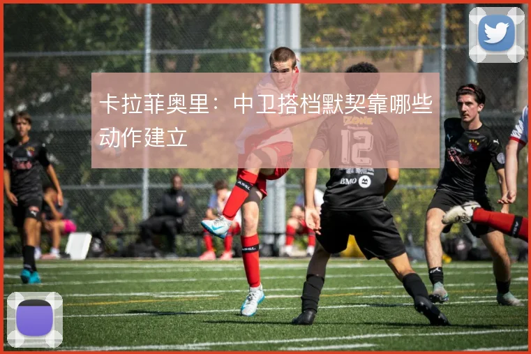 卡拉菲奥里:中卫搭档默契靠哪些动作建立