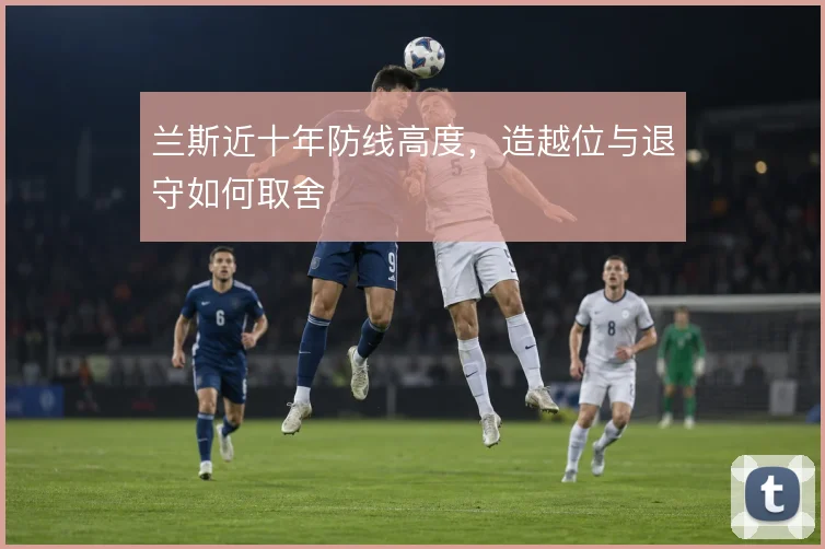 兰斯近十年防线高度，造越位与退守如何取舍