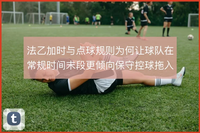 法乙加时与点球规则为何让球队在常规时间末段更倾向保守控球拖入加时