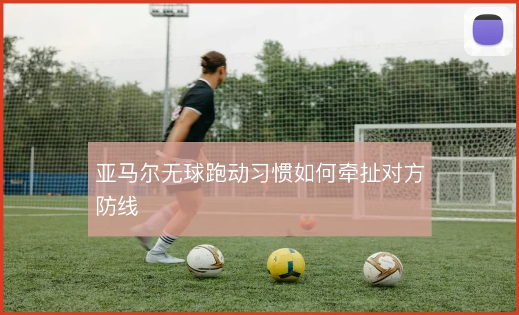 亚马尔无球跑动习惯如何牵扯对方防线