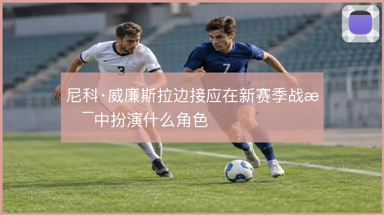 尼科·威廉斯拉边接应在新赛季战术中扮演什么角色