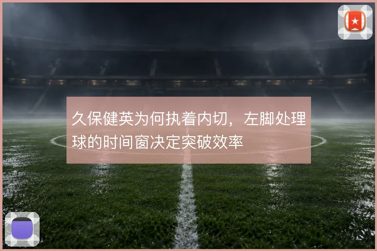 久保健英为何执着内切，左脚处理球的时间窗决定突破效率
